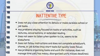 Does not pay close attention to details or make careless school or
job tasks.
Has problems staying focused on tasks or activities, such as
lectures, conversations, or extended reading.
Does not seem to listen when spoken to (i.e., seems to be
elsewhere).
Does not follow instructions and does not complete schoolwork,
chores, or job duties (may start tasks but quickly loses focus).
Has problems organizing tasks and work (for instance, does not
manage time well; has messy, disorganized work; misses deadlines).
EDUC 103
INATTENTIVE TYPE
 