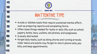 Avoids or dislikes tasks that require sustained mental effort,
such as preparing reports and completing forms.
Often loses things needed for tasks or daily life, such as school
papers, books, keys, wallets, cell phones, and eyeglasses.
Is easily distracted.
Forget daily tasks, such as doing chores and running errands.
Older teens and adults may forget to return phone calls, pay
bills, and keep appointments.
EDUC 103
INATTENTIVE TYPE
 