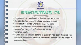 Fidgets with or taps hands or feet or squirms in seat.
Not able to stay seated (in classroom, workplace).
Runs about or climbs where it is inappropriate.
Unable to play or do leisure activities quietly.
Always “on the go,” as if driven by a motor.
Talks too much.
Blurts out an answer before a question has been finished (for
instance, may finish people’s sentences, cannot wait to speak in
conversations).
EDUC 103
HYPERACTIVE/IMPULSIVE TYPE
 