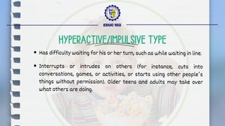 Has difficulty waiting for his or her turn, such as while waiting in line.
Interrupts or intrudes on others (for instance, cuts into
conversations, games, or activities, or starts using other people’s
things without permission). Older teens and adults may take over
what others are doing.
EDUC 103
HYPERACTIVE/IMPULSIVE TYPE
 