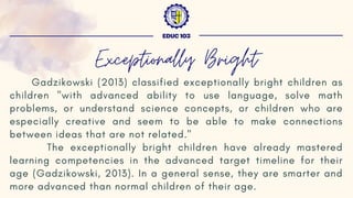 Gadzikowski (2013) classified exceptionally bright children as
children "with advanced ability to use language, solve math
problems, or understand science concepts, or children who are
especially creative and seem to be able to make connections
between ideas that are not related."
The exceptionally bright children have already mastered
learning competencies in the advanced target timeline for their
age (Gadzikowski, 2013). In a general sense, they are smarter and
more advanced than normal children of their age.
EDUC 103
Exceptionally Bright
 