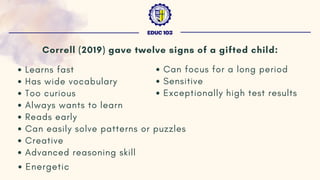 Correll (2019) gave twelve signs of a gifted child:
Learns fast
Has wide vocabulary
Too curious
Always wants to learn
Reads early
Can easily solve patterns or puzzles
Creative
Advanced reasoning skill
Energetic
EDUC 103
Can focus for a long period
Sensitive
Exceptionally high test results
 