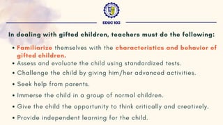 In dealing with gifted children, teachers must do the following:
Familiarize themselves with the characteristics and behavior of
gifted children.
Assess and evaluate the child using standardized tests.
Challenge the child by giving him/her advanced activities.
Seek help from parents.
Immerse the child in a group of normal children.
Give the child the opportunity to think critically and creatively.
Provide independent learning for the child.
EDUC 103
 