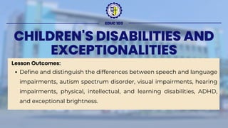 CHILDREN'S DISABILITIES AND
EXCEPTIONALITIES
Lesson Outcomes:
Define and distinguish the differences between speech and language
impairments, autism spectrum disorder, visual impairments, hearing
impairments, physical, intellectual, and learning disabilities, ADHD,
and exceptional brightness.
EDUC 103
 