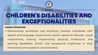 CHILDREN'S DISABILITIES AND
EXCEPTIONALITIES
Lesson Outcomes:
Demonstrate awareness and sensitivity towards individuals with
speech and language impairments, autism spectrum disorder, visual
impairments, hearing impairments, physical, intellectual, and
learning disabilities, ADHD, and exceptional brightness in their
interactions and academic environments.
EDUC 103
 