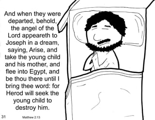 And when they were
    departed, behold,
     the angel of the
   Lord appeareth to
  Joseph in a dream,
   saying, Arise, and
 take the young child
 and his mother, and
  flee into Egypt, and
  be thou there until I
  bring thee word: for
  Herod will seek the
      young child to
       destroy him.
31      Matthew 2:13
 