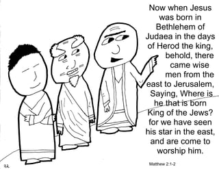 Now when Jesus
     was born in
    Bethlehem of
Judaea in the days
 of Herod the king,
      behold, there
       came wise
      men from the
east to Jerusalem,
  Saying, Where is
   he that is born
 King of the Jews?
 for we have seen
his star in the east,
  and are come to
    worship him.
 Matthew 2:1-2
 
