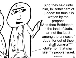 And they said unto
 him, In Bethlehem of
 Judaea: for thus it is
      written by the
        prophet,
And thou Bethlehem,
  in the land of Juda,
    art not the least
among the princes of
 Juda: for out of thee
      shall come a
 Governor, that shall
rule my people Israel.
        Matthew 2:6   25
 