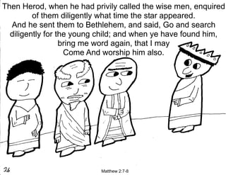 Then Herod, when he had privily called the wise men, enquired
         of them diligently what time the star appeared.
  And he sent them to Bethlehem, and said, Go and search
  diligently for the young child; and when ye have found him,
                  bring me word again, that I may
                   Come And worship him also.




                           Matthew 2:7-8
 