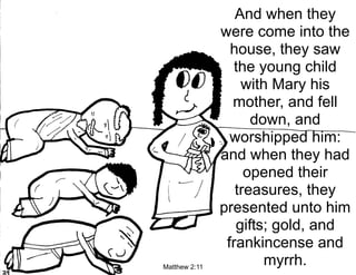 And when they
               were come into the
                 house, they saw
                  the young child
                   with Mary his
                 mother, and fell
                     down, and
                 worshipped him:
               and when they had
                    opened their
                  treasures, they
               presented unto him
                  gifts; gold, and
                frankincense and
Matthew 2:11
                       myrrh.
 