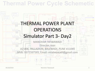 THERMAL POWER PLANT
OPERATIONS
Simulator Part 3- Day2
MANOHAR TATWAWADI
Director, tops
A2-806, PALLADION, BALEWADI, PUNE 411045
Mob: 9372167165, Email:-mtatwawadi@gmail.com
05/10/2019 Manohar Tatwawadi 1
 