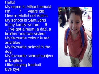 Hello! My name is Mihael tomalá I’m  7  years old. I live in Mollet del Valles My school is Sant Jordi In my family we are  6  . I’ve got a mum, a dad, a brother and two sisters My favourite colour is red and blue My favourite animal is the dog My favourite school subject is English I like playing football Bye bye! 
