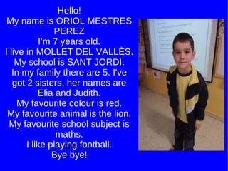 Hello! My name is ORIOL MESTRES PEREZ I’m 7 years old. I live in MOLLET DEL VALLÈS. My school is SANT JORDI. In my family there are 5. I've got 2 sisters, her names are Elia and Judith. My favourite colour is red. My favourite animal is the lion. My favourite school subject is maths. I like playing football. Bye bye! 