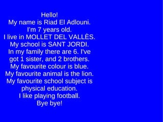 Hello! My name is Riad El Adlouni. I’m 7 years old. I live in MOLLET DEL VALLÈS. My school is SANT JORDI. In my family there are 6. I've got 1 sister, and 2 brothers. My favourite colour is blue. My favourite animal is the lion. My favourite school subject is physical education. I like playing football. Bye bye! 