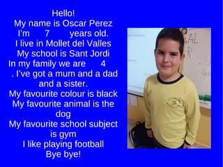 Hello! My name is Oscar Perez I’m  7  years old. I live in Mollet del Valles My school is Sant Jordi In my family we are  4  . I’ve got a mum and a dad and a sister. My favourite colour is black My favourite animal is the dog My favourite school subject is gym I like playing football Bye bye! 