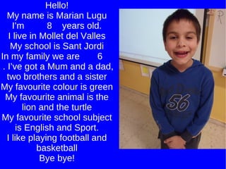 Hello! My name is Marian Lugu I’m  8  years old. I live in Mollet del Valles My school is Sant Jordi In my family we are  6  . I’ve got a Mum and a dad, two brothers and a sister My favourite colour is green My favourite animal is the lion and the turtle My favourite school subject is English and Sport. I like playing football and basketball Bye bye! 