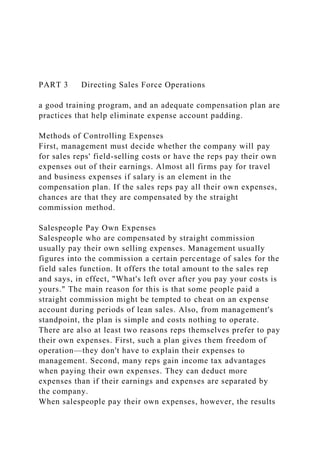PART 3 Directing Sales Force Operations
a good training program, and an adequate compensation plan are
practices that help eliminate expense account padding.
Methods of Controlling Expenses
First, management must decide whether the company will pay
for sales reps' field-selling costs or have the reps pay their own
expenses out of their earnings. Almost all firms pay for travel
and business expenses if salary is an element in the
compensation plan. If the sales reps pay all their own expenses,
chances are that they are compensated by the straight
commission method.
Salespeople Pay Own Expenses
Salespeople who are compensated by straight commission
usually pay their own selling expenses. Management usually
figures into the commission a certain percentage of sales for the
field sales function. It offers the total amount to the sales rep
and says, in effect, "What's left over after you pay your costs is
yours." The main reason for this is that some people paid a
straight commission might be tempted to cheat on an expense
account during periods of lean sales. Also, from management's
standpoint, the plan is simple and costs nothing to operate.
There are also at least two reasons reps themselves prefer to pay
their own expenses. First, such a plan gives them freedom of
operation—they don't have to explain their expenses to
management. Second, many reps gain income tax advantages
when paying their own expenses. They can deduct more
expenses than if their earnings and expenses are separated by
the company.
When salespeople pay their own expenses, however, the results
 