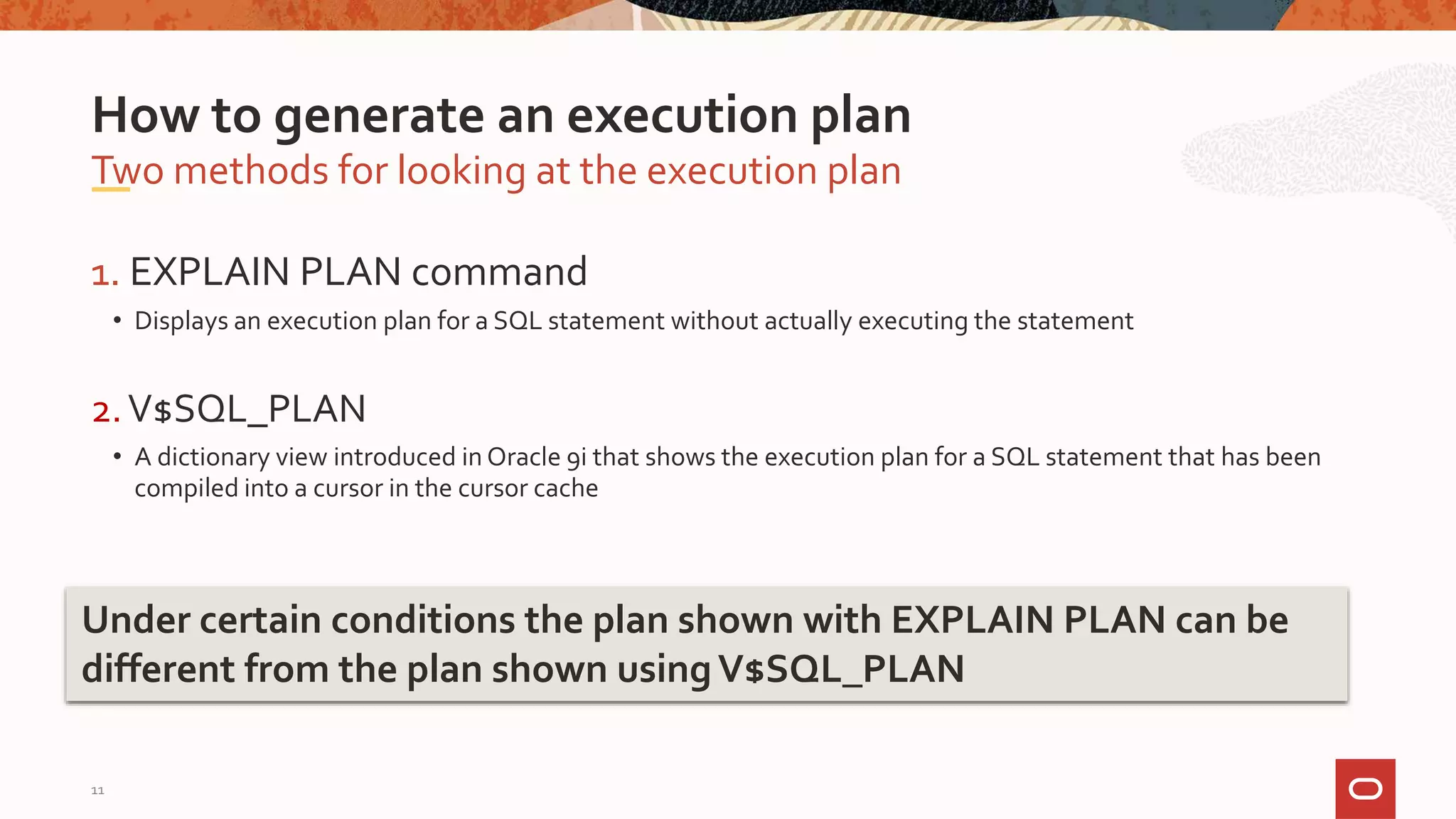 1. EXPLAIN PLAN command
• Displays an execution plan for a SQL statement without actually executing the statement
2.V$SQL_PLAN
• A dictionary view introduced in Oracle 9i that shows the execution plan for a SQL statement that has been
compiled into a cursor in the cursor cache
Two methods for looking at the execution plan
How to generate an execution plan
Under certain conditions the plan shown with EXPLAIN PLAN can be
different from the plan shown usingV$SQL_PLAN
11
 