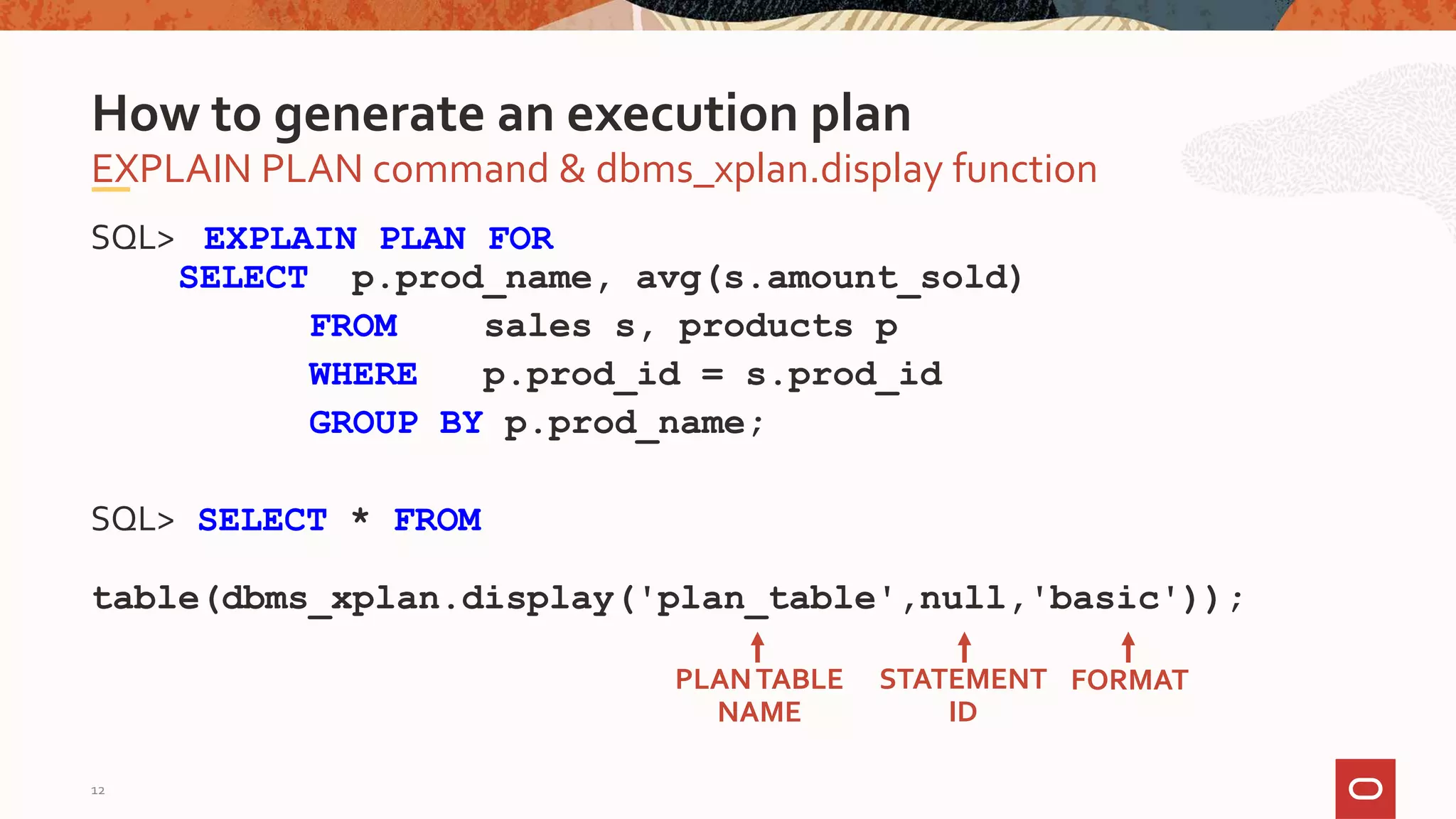 SQL> EXPLAIN PLAN FOR
SELECT p.prod_name, avg(s.amount_sold)
FROM sales s, products p
WHERE p.prod_id = s.prod_id
GROUP BY p.prod_name;
SQL> SELECT * FROM
table(dbms_xplan.display('plan_table',null,'basic'));
EXPLAIN PLAN command & dbms_xplan.display function
How to generate an execution plan
PLANTABLE
NAME
STATEMENT
ID
FORMAT
12
 