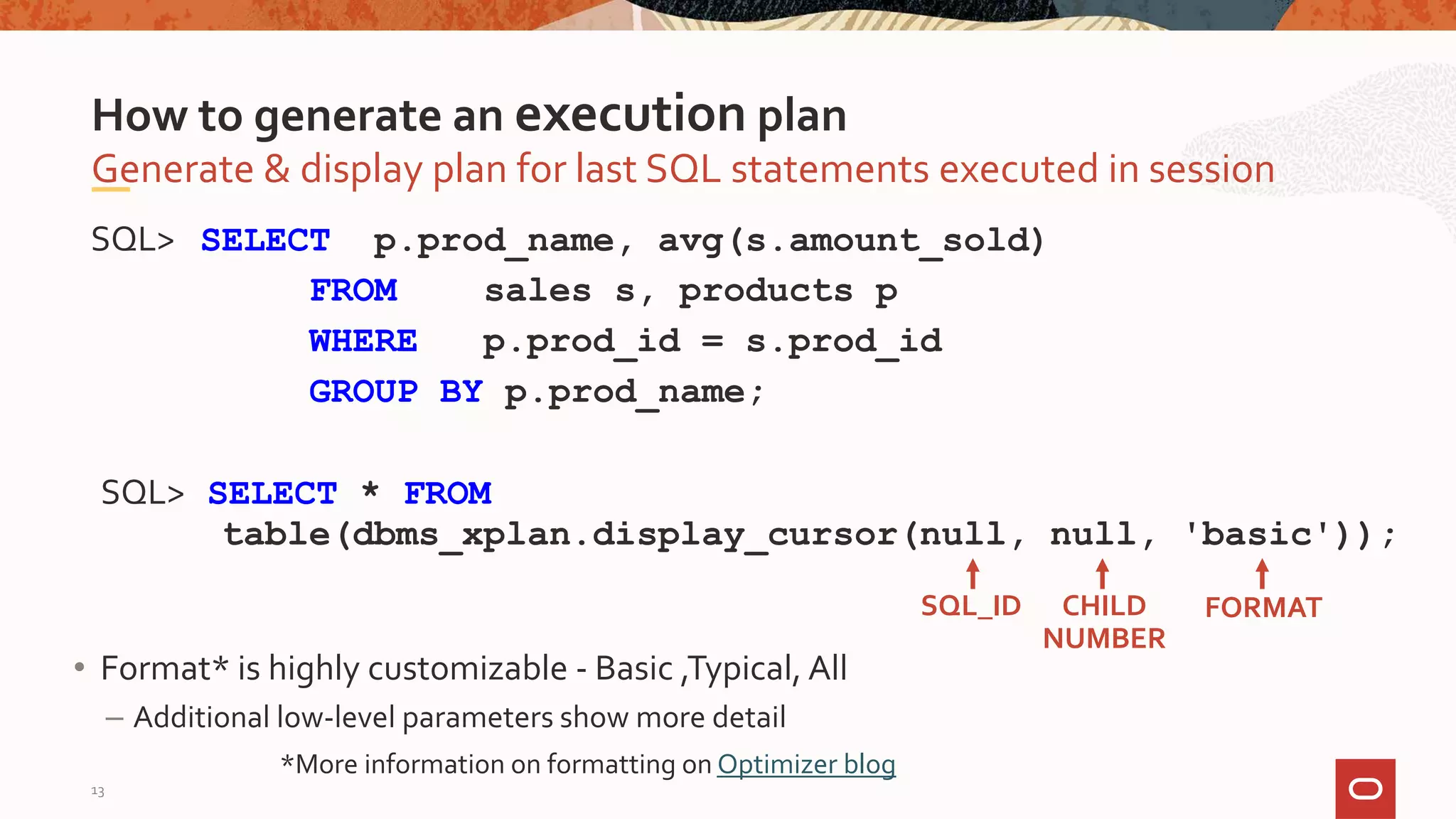 SQL> SELECT p.prod_name, avg(s.amount_sold)
FROM sales s, products p
WHERE p.prod_id = s.prod_id
GROUP BY p.prod_name;
SQL> SELECT * FROM
table(dbms_xplan.display_cursor(null, null, 'basic'));
Generate & display plan for last SQL statements executed in session
How to generate an execution plan
SQL_ID CHILD
NUMBER
FORMAT
• Format* is highly customizable - Basic ,Typical, All
– Additional low-level parameters show more detail
*More information on formatting on Optimizer blog
13
 