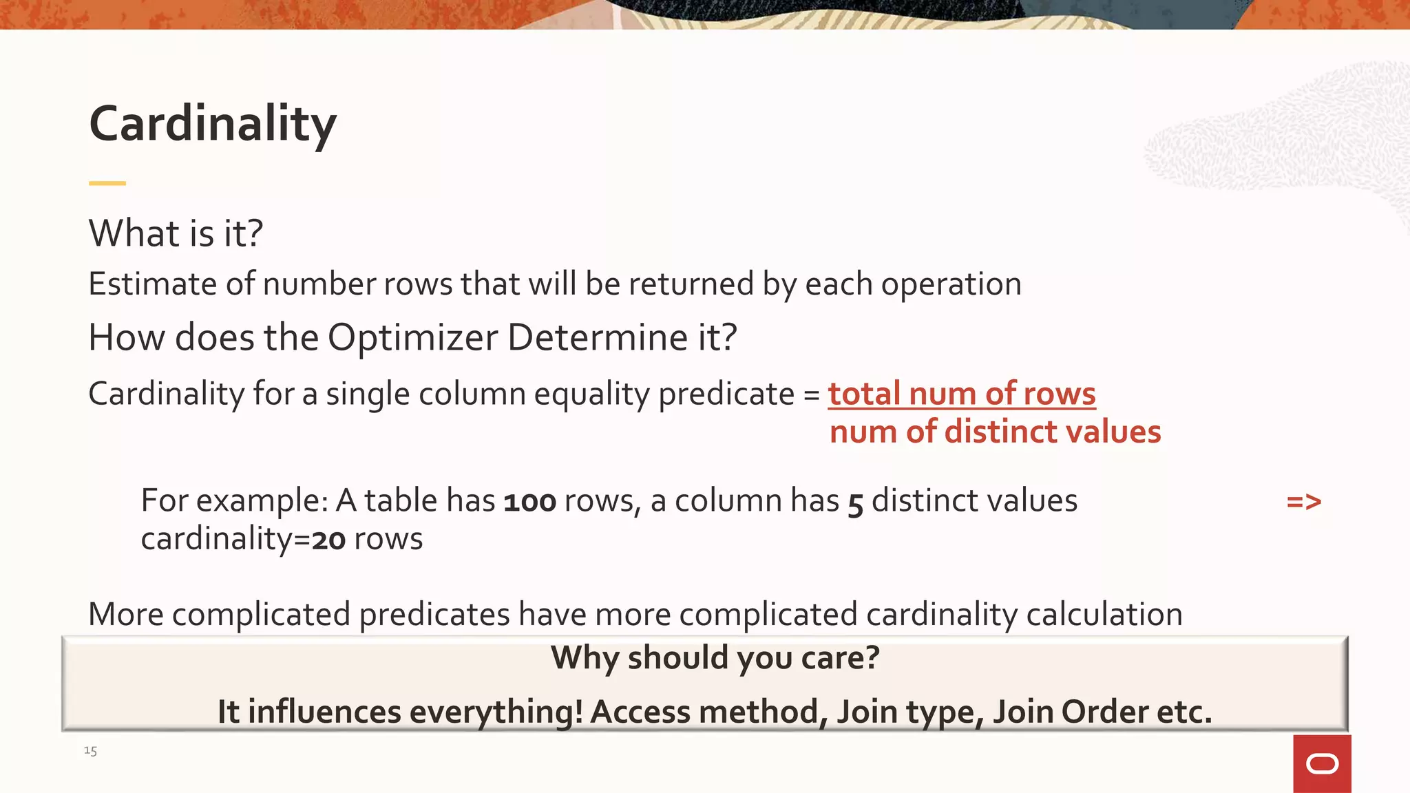 What is it?
Estimate of number rows that will be returned by each operation
Cardinality
Why should you care?
It influences everything! Access method, Join type, Join Order etc.
How does the Optimizer Determine it?
Cardinality for a single column equality predicate = total num of rows
num of distinct values
For example: A table has 100 rows, a column has 5 distinct values =>
cardinality=20 rows
More complicated predicates have more complicated cardinality calculation
15
 