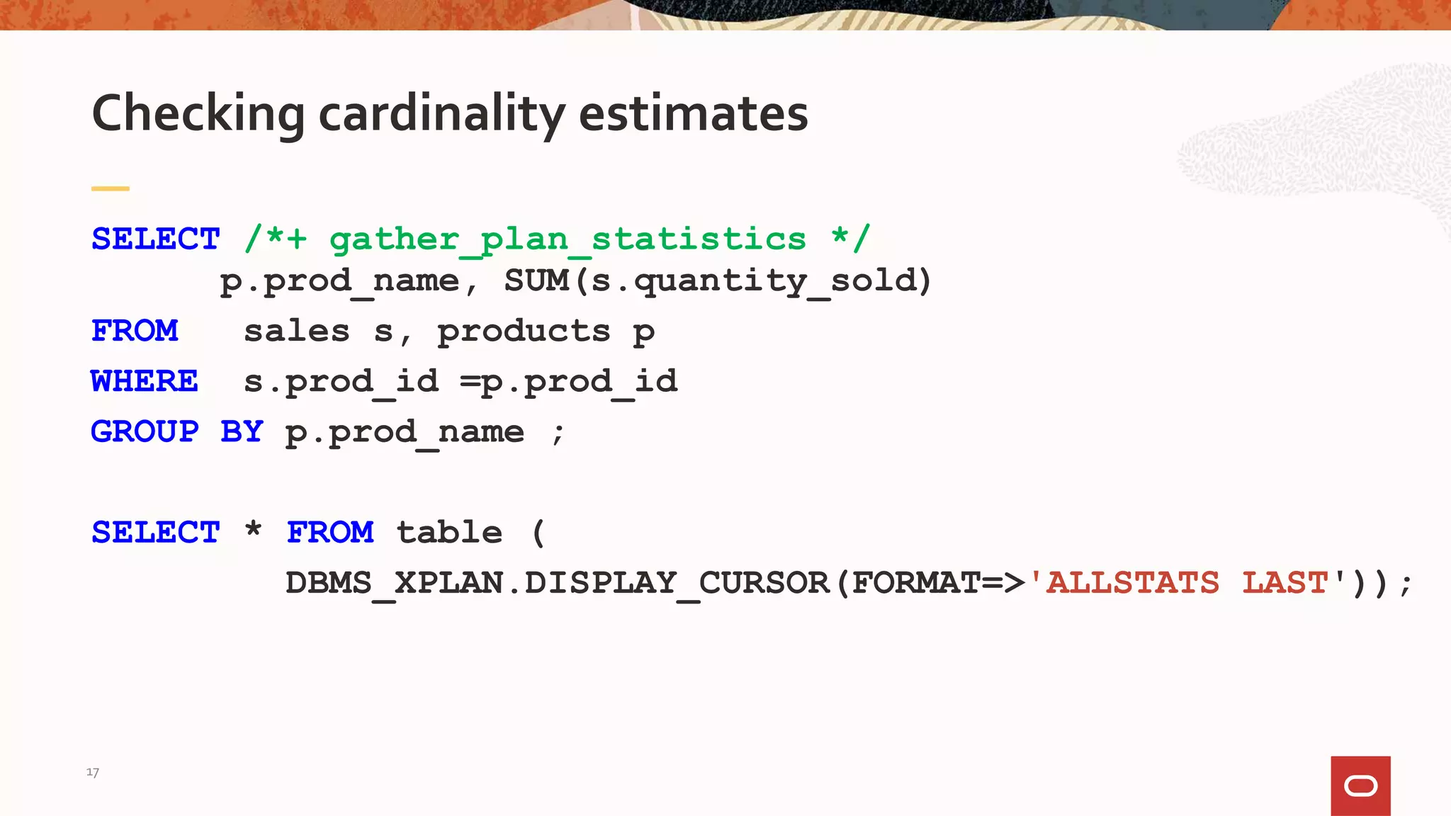 SELECT /*+ gather_plan_statistics */
p.prod_name, SUM(s.quantity_sold)
FROM sales s, products p
WHERE s.prod_id =p.prod_id
GROUP BY p.prod_name ;
SELECT * FROM table (
DBMS_XPLAN.DISPLAY_CURSOR(FORMAT=>'ALLSTATS LAST'));
Checking cardinality estimates
17
 