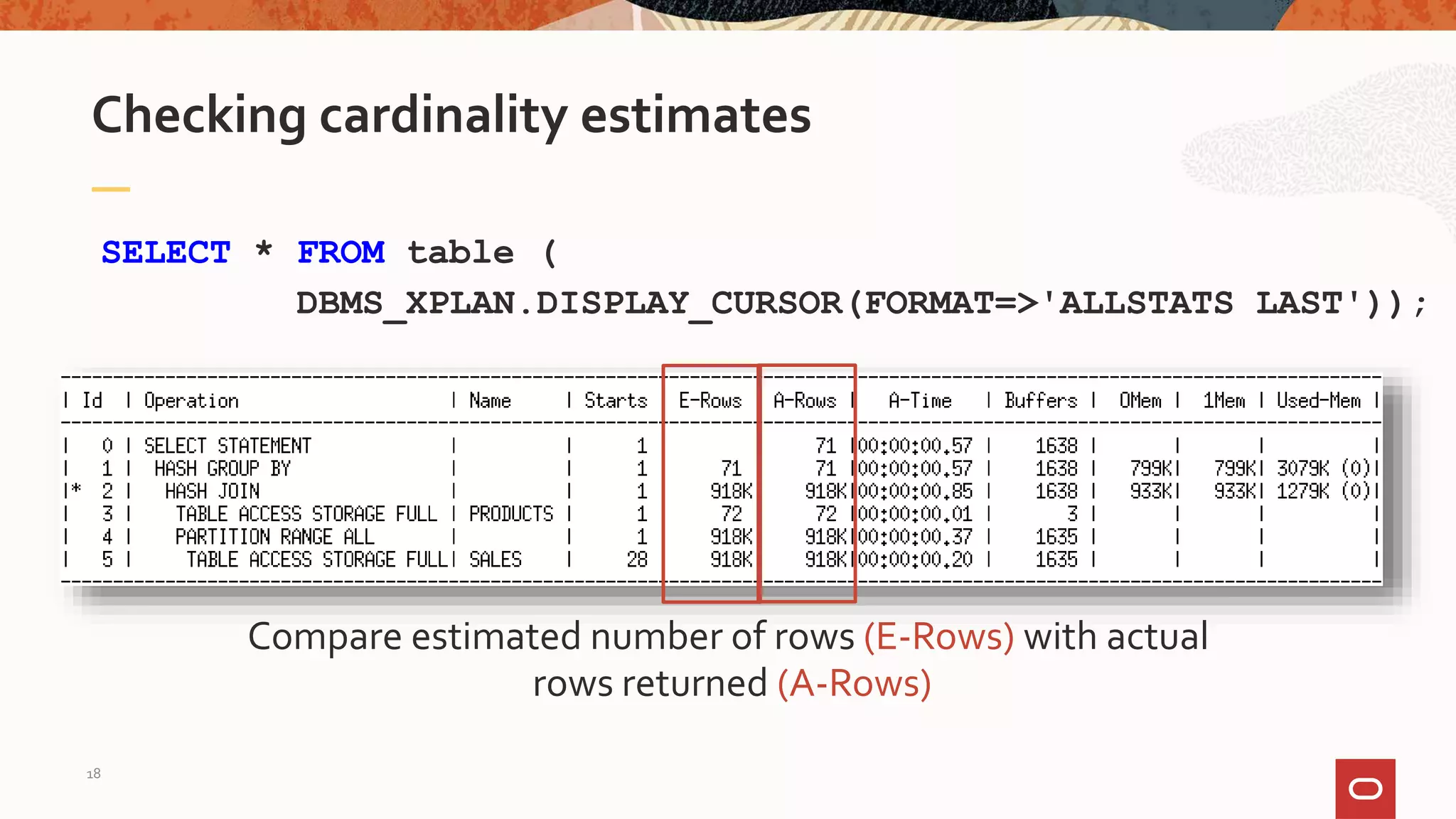 Compare estimated number of rows (E-Rows) with actual
rows returned (A-Rows)
Checking cardinality estimates
SELECT * FROM table (
DBMS_XPLAN.DISPLAY_CURSOR(FORMAT=>'ALLSTATS LAST'));
18
 