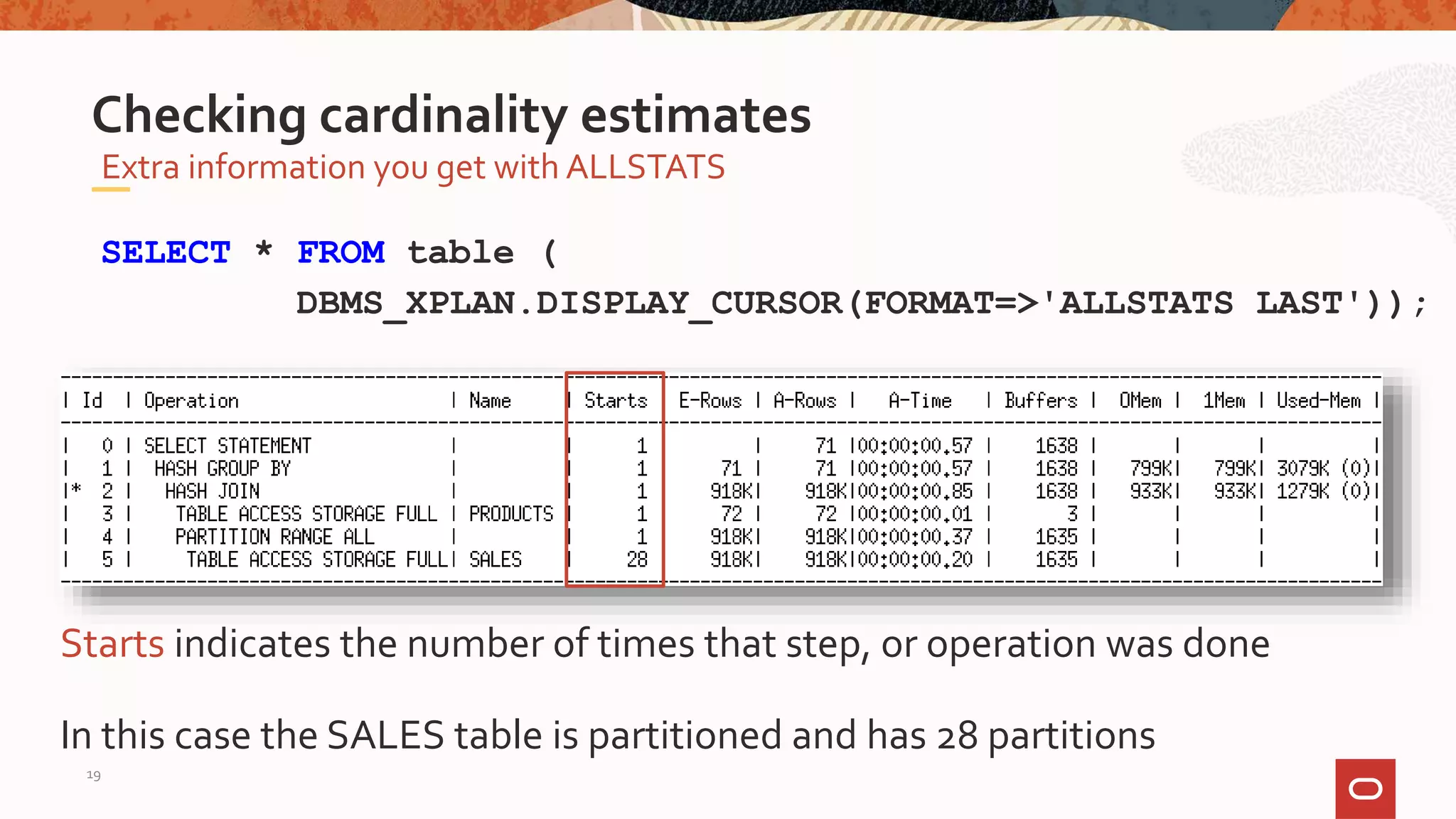 Extra information you get with ALLSTATS
Checking cardinality estimates
SELECT * FROM table (
DBMS_XPLAN.DISPLAY_CURSOR(FORMAT=>'ALLSTATS LAST'));
Starts indicates the number of times that step, or operation was done
In this case the SALES table is partitioned and has 28 partitions
19
 