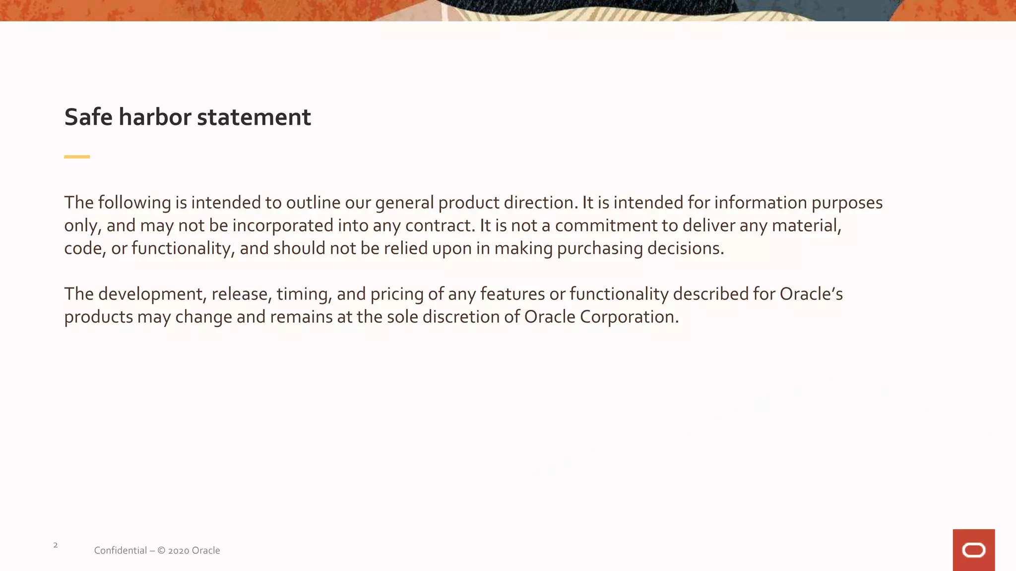 Safe harbor statement
The following is intended to outline our general product direction. It is intended for information purposes
only, and may not be incorporated into any contract. It is not a commitment to deliver any material,
code, or functionality, and should not be relied upon in making purchasing decisions.
The development, release, timing, and pricing of any features or functionality described for Oracle’s
products may change and remains at the sole discretion of Oracle Corporation.
2
Confidential – © 2020 Oracle
 