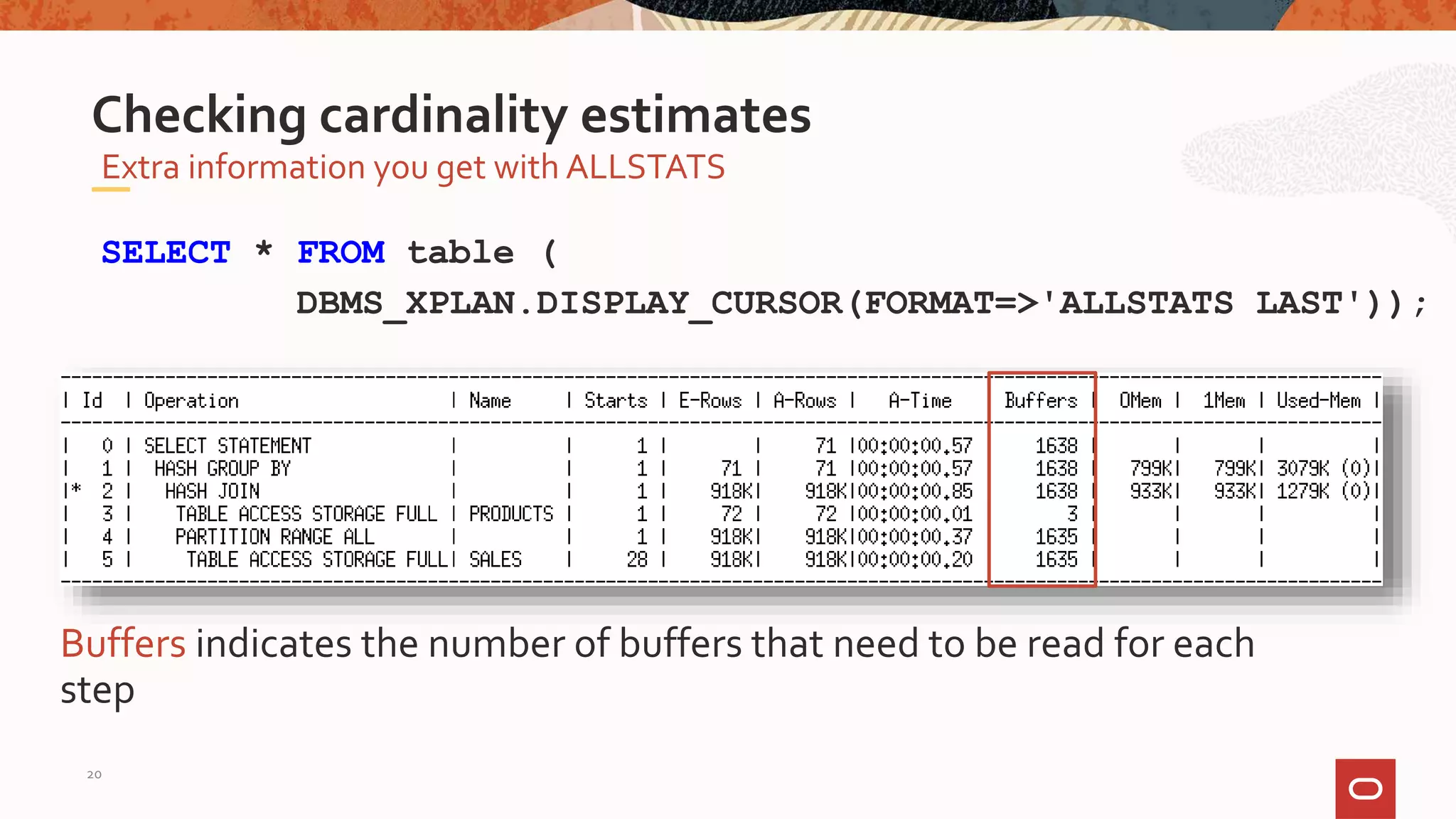 Extra information you get with ALLSTATS
Checking cardinality estimates
SELECT * FROM table (
DBMS_XPLAN.DISPLAY_CURSOR(FORMAT=>'ALLSTATS LAST'));
Buffers indicates the number of buffers that need to be read for each
step
20
 