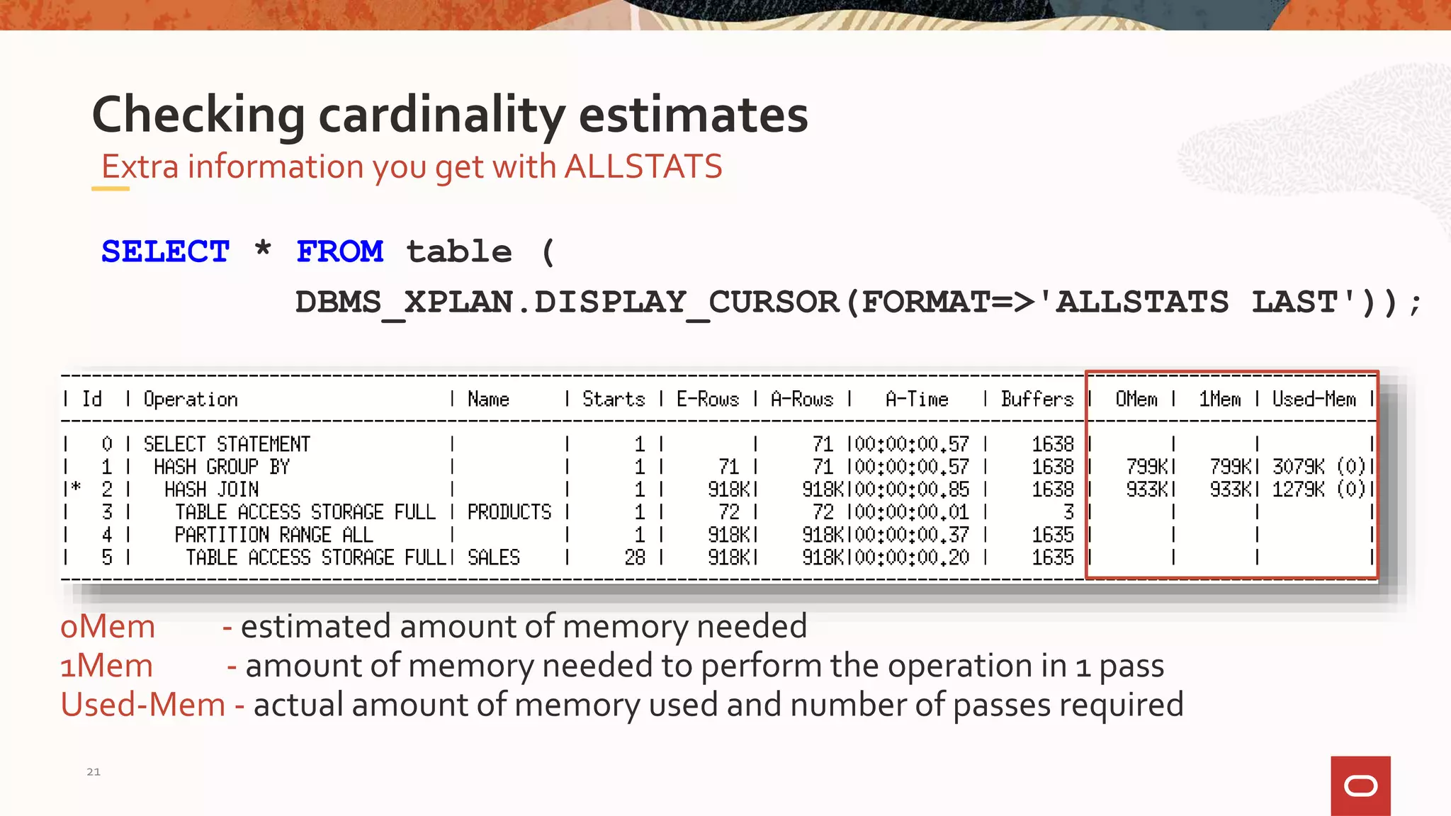 Extra information you get with ALLSTATS
Checking cardinality estimates
SELECT * FROM table (
DBMS_XPLAN.DISPLAY_CURSOR(FORMAT=>'ALLSTATS LAST'));
0Mem - estimated amount of memory needed
1Mem - amount of memory needed to perform the operation in 1 pass
Used-Mem - actual amount of memory used and number of passes required
21
 