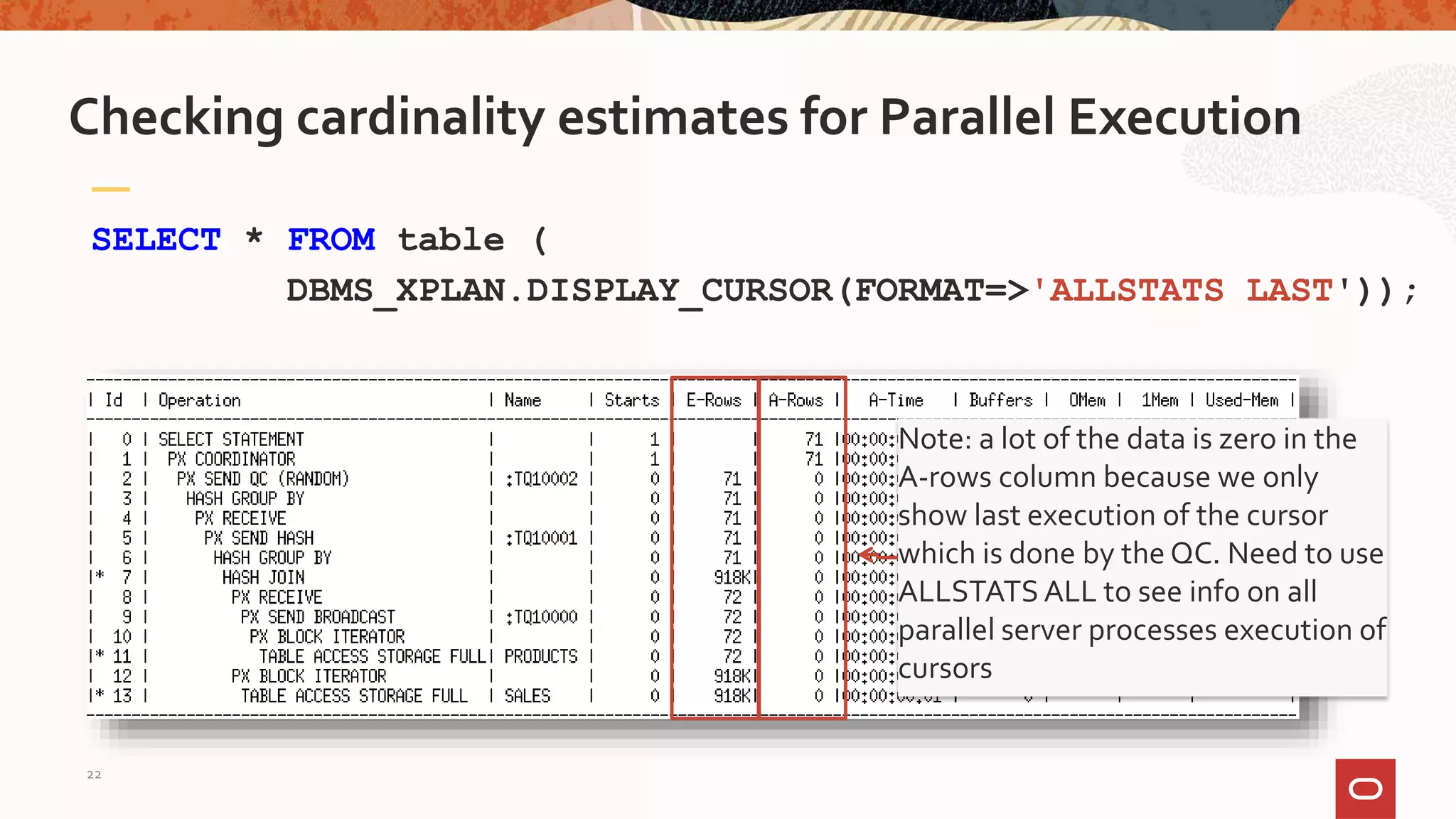 SELECT * FROM table (
DBMS_XPLAN.DISPLAY_CURSOR(FORMAT=>'ALLSTATS LAST'));
Checking cardinality estimates for Parallel Execution
Note: a lot of the data is zero in the
A-rows column because we only
show last execution of the cursor
which is done by the QC. Need to use
ALLSTATS ALL to see info on all
parallel server processes execution of
cursors
22
 