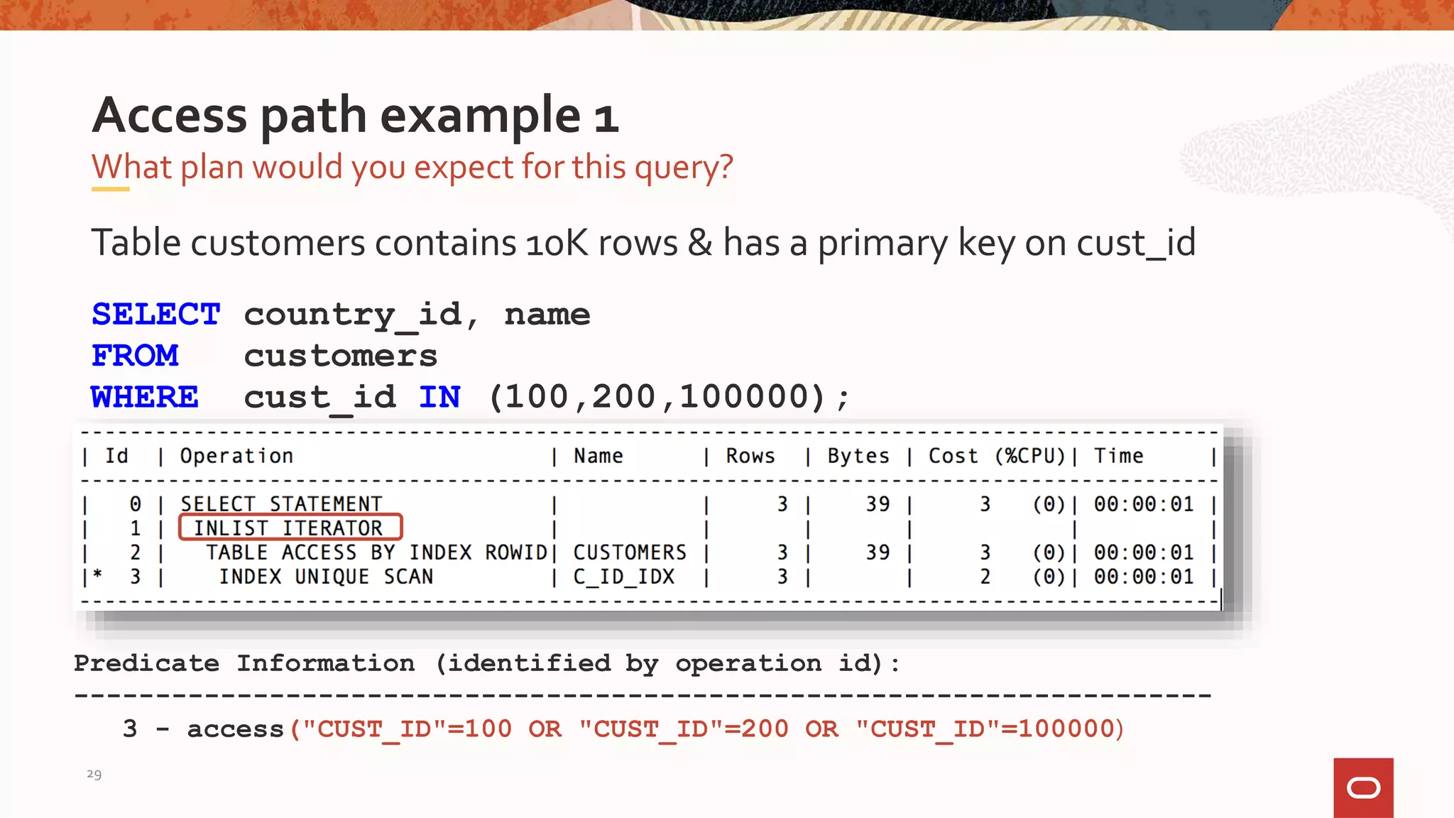Table customers contains 10K rows & has a primary key on cust_id
SELECT country_id, name
FROM customers
WHERE cust_id IN (100,200,100000);
What plan would you expect for this query?
Access path example 1
Predicate Information (identified by operation id):
----------------------------------------------------------------------
3 - access("CUST_ID"=100 OR "CUST_ID"=200 OR "CUST_ID"=100000)
29
 