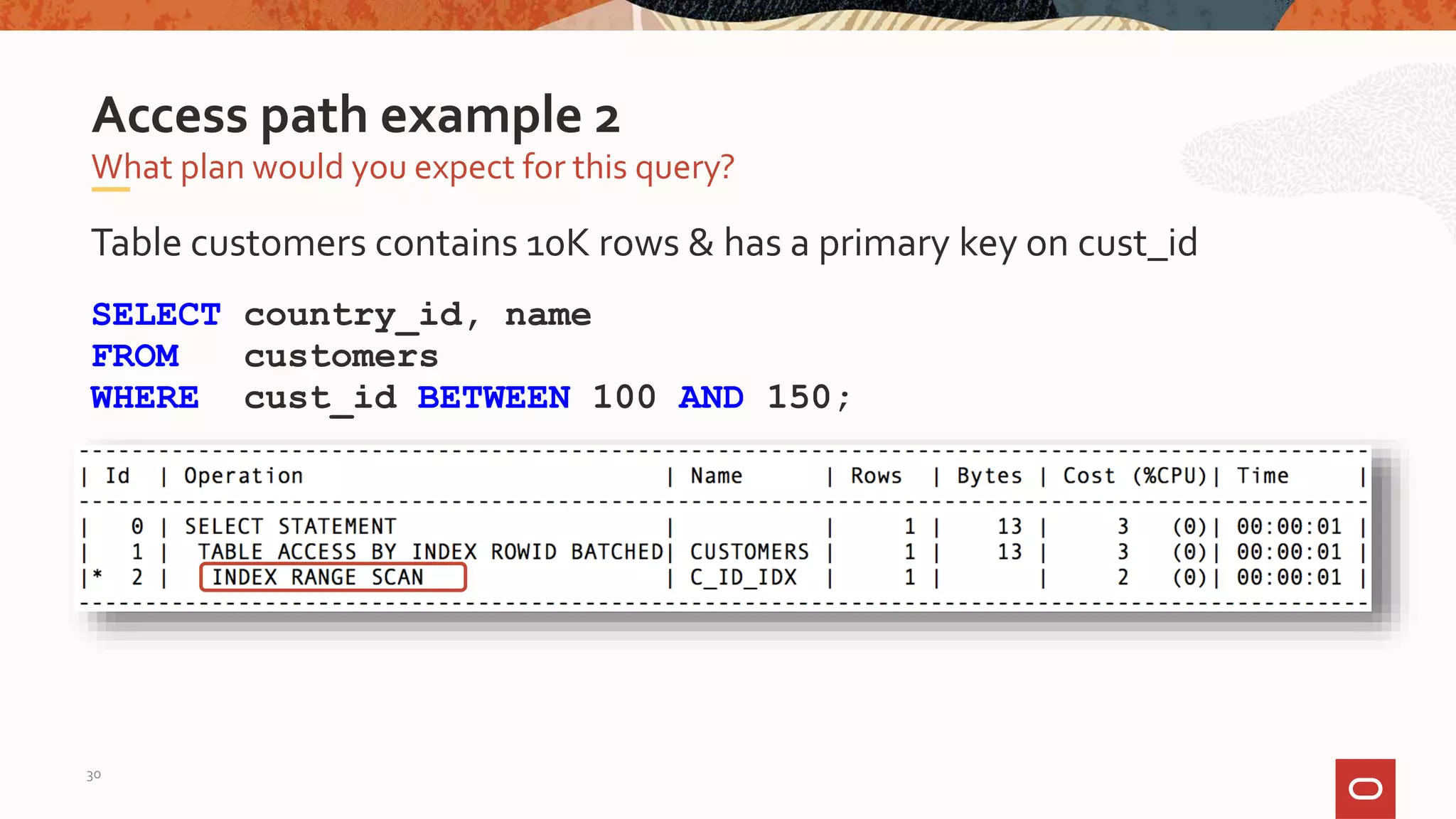Table customers contains 10K rows & has a primary key on cust_id
SELECT country_id, name
FROM customers
WHERE cust_id BETWEEN 100 AND 150;
What plan would you expect for this query?
Access path example 2
30
 