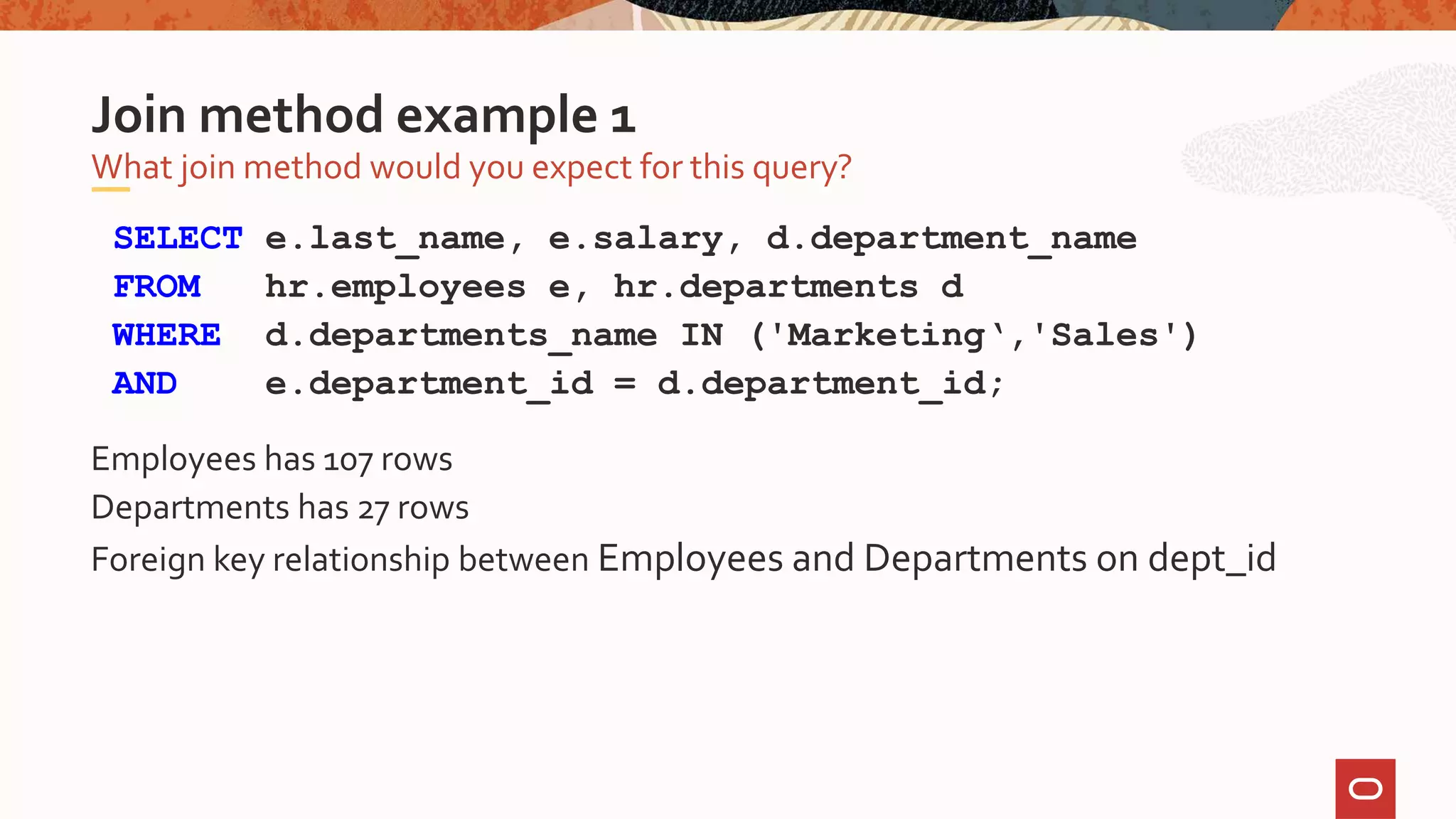 SELECT e.last_name, e.salary, d.department_name
FROM hr.employees e, hr.departments d
WHERE d.departments_name IN ('Marketing‘,'Sales')
AND e.department_id = d.department_id;
Employees has 107 rows
Departments has 27 rows
Foreign key relationship between Employees and Departments on dept_id
What join method would you expect for this query?
Join method example 1
 