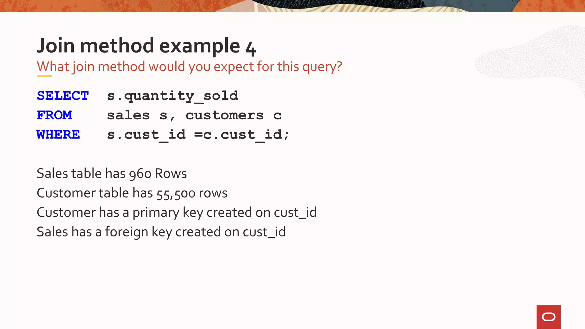 SELECT s.quantity_sold
FROM sales s, customers c
WHERE s.cust_id =c.cust_id;
Sales table has 960 Rows
Customer table has 55,500 rows
Customer has a primary key created on cust_id
Sales has a foreign key created on cust_id
What join method would you expect for this query?
Join method example 4
 