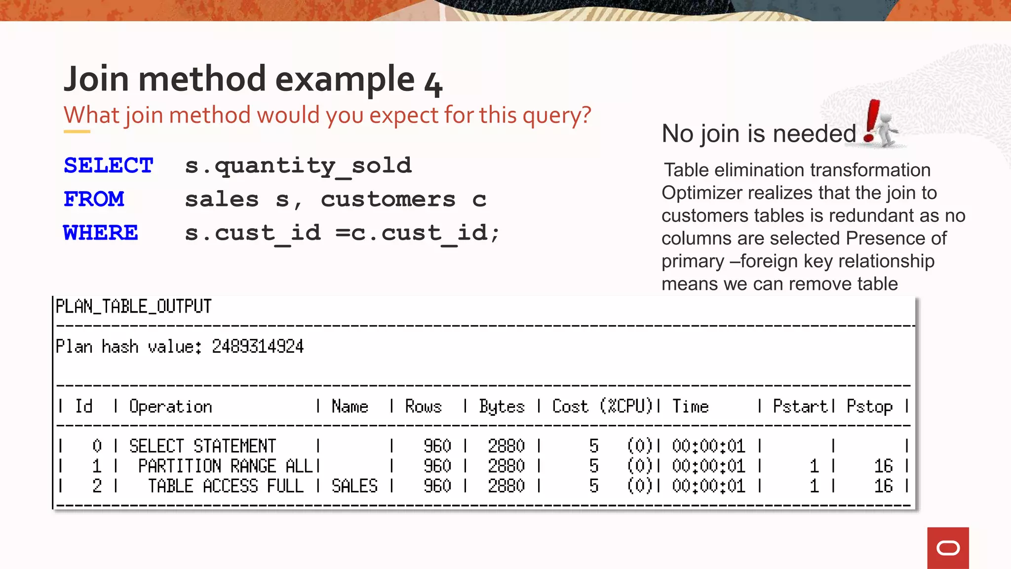 SELECT s.quantity_sold
FROM sales s, customers c
WHERE s.cust_id =c.cust_id;
What join method would you expect for this query?
Join method example 4
No join is needed
Table elimination transformation
Optimizer realizes that the join to
customers tables is redundant as no
columns are selected Presence of
primary –foreign key relationship
means we can remove table
 