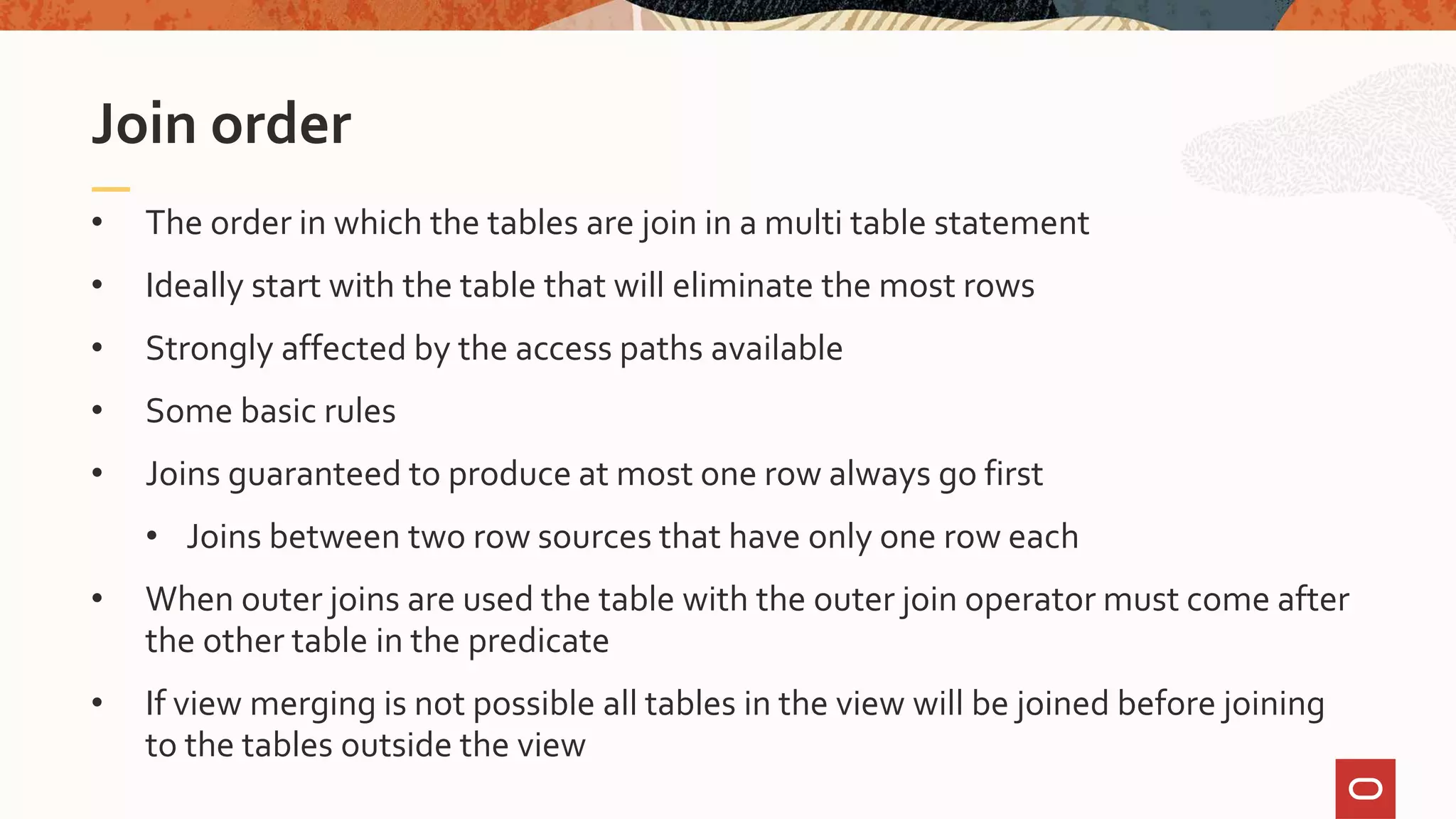 • The order in which the tables are join in a multi table statement
• Ideally start with the table that will eliminate the most rows
• Strongly affected by the access paths available
• Some basic rules
• Joins guaranteed to produce at most one row always go first
• Joins between two row sources that have only one row each
• When outer joins are used the table with the outer join operator must come after
the other table in the predicate
• If view merging is not possible all tables in the view will be joined before joining
to the tables outside the view
Join order
 