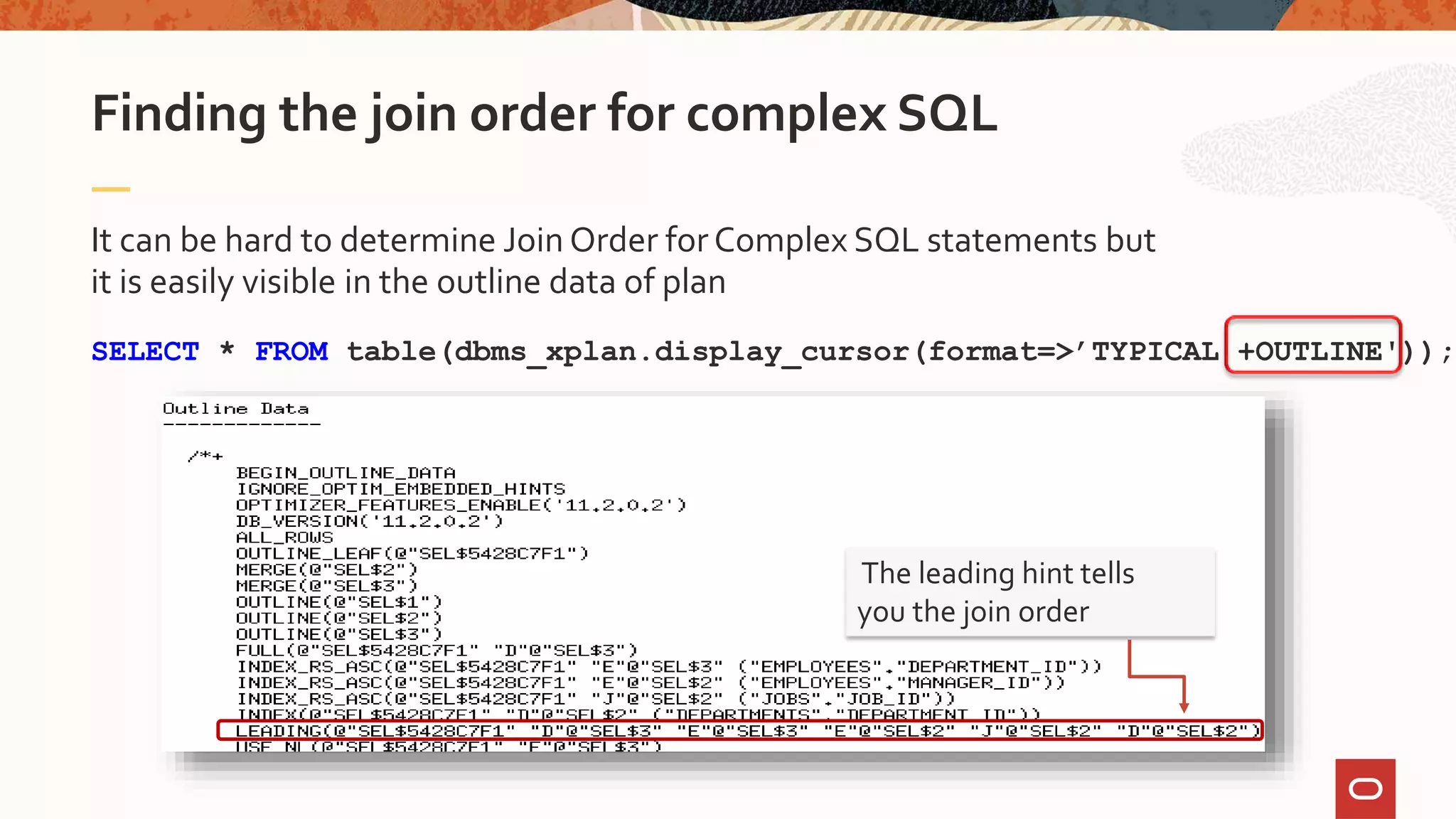It can be hard to determine Join Order forComplex SQL statements but
it is easily visible in the outline data of plan
SELECT * FROM table(dbms_xplan.display_cursor(format=>’TYPICAL +OUTLINE'));
Finding the join order for complex SQL
The leading hint tells
you the join order
 