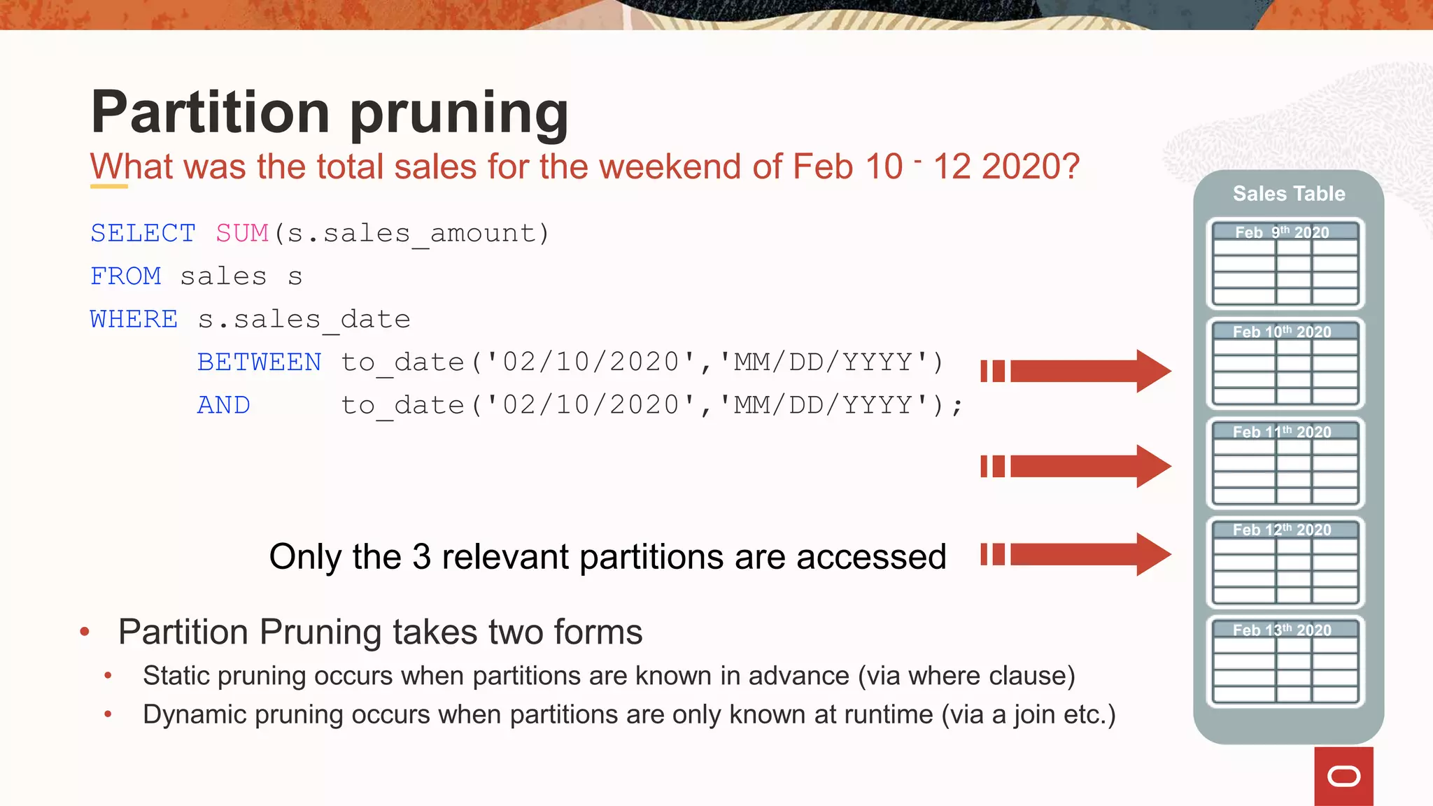 SELECT SUM(s.sales_amount)
FROM sales s
WHERE s.sales_date
BETWEEN to_date('02/10/2020','MM/DD/YYYY')
AND to_date('02/10/2020','MM/DD/YYYY');
Only the 3 relevant partitions are accessed
What was the total sales for the weekend of Feb 10 - 12 2020?
Partition pruning
Feb 9th 2020
Feb 10th 2020
Feb 11th 2020
Sales Table
Feb 12th 2020
Feb 13th 2020
• Partition Pruning takes two forms
• Static pruning occurs when partitions are known in advance (via where clause)
• Dynamic pruning occurs when partitions are only known at runtime (via a join etc.)
 