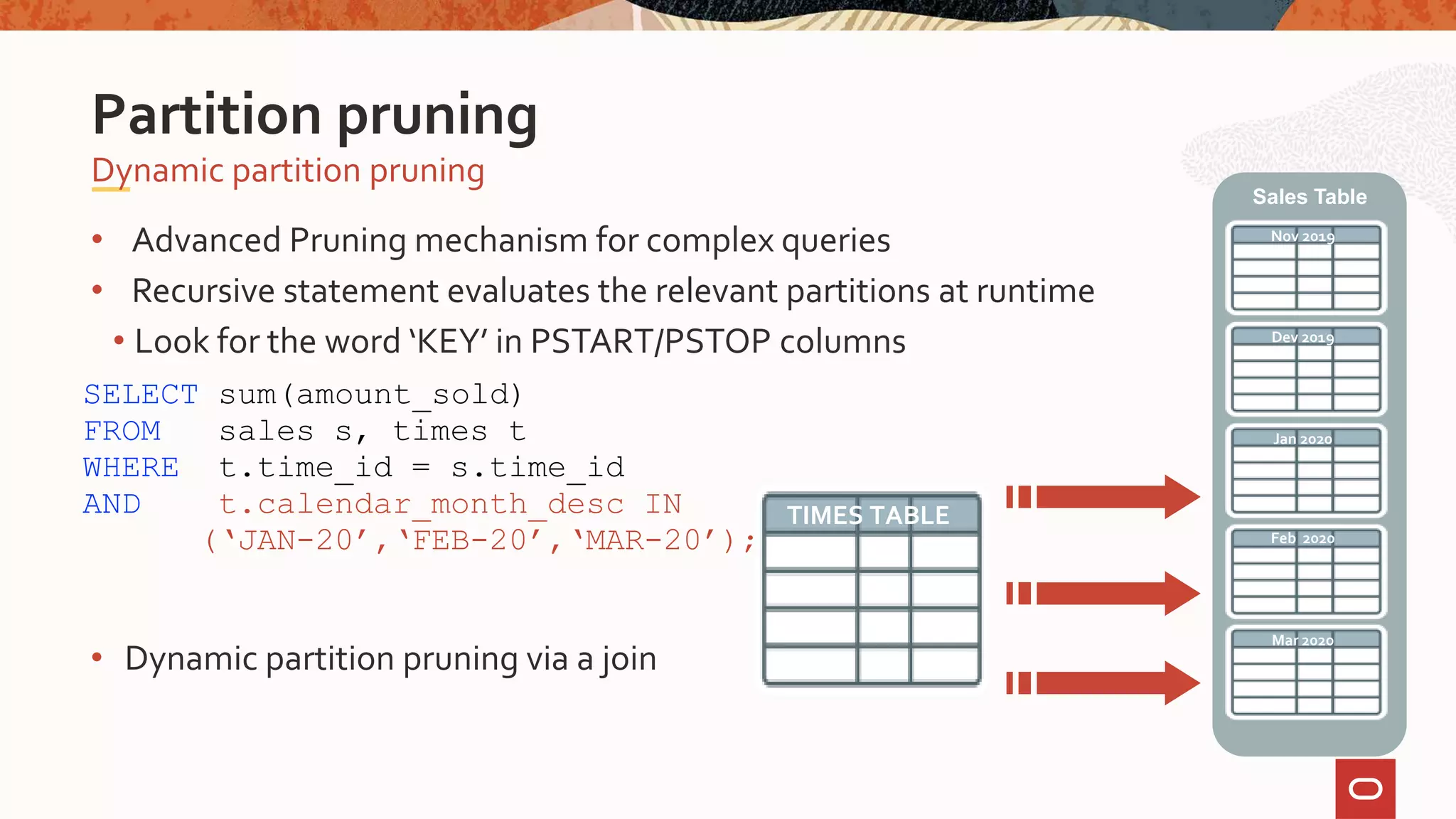 • Advanced Pruning mechanism for complex queries
• Recursive statement evaluates the relevant partitions at runtime
• Look for the word ‘KEY’ in PSTART/PSTOP columns
Dynamic partition pruning
Partition pruning
SELECT sum(amount_sold)
FROM sales s, times t
WHERE t.time_id = s.time_id
AND t.calendar_month_desc IN
(‘JAN-20’,‘FEB-20’,‘MAR-20’);
Nov 2019
Dev 2019
Jan 2020
Sales Table
Feb 2020
Mar 2020
TIMES TABLE
• Dynamic partition pruning via a join
 