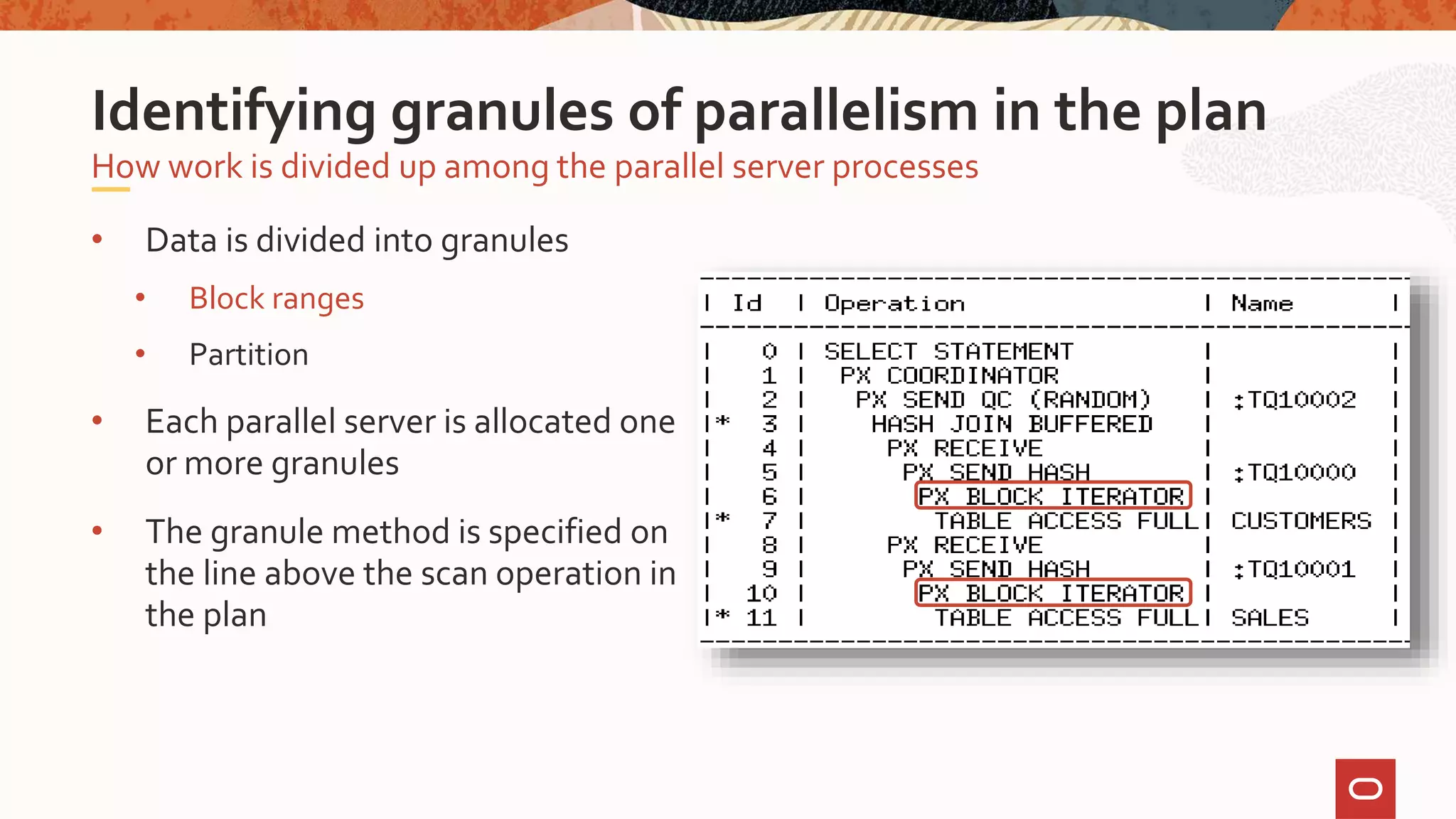• Data is divided into granules
• Block ranges
• Partition
• Each parallel server is allocated one
or more granules
• The granule method is specified on
the line above the scan operation in
the plan
How work is divided up among the parallel server processes
Identifying granules of parallelism in the plan
 