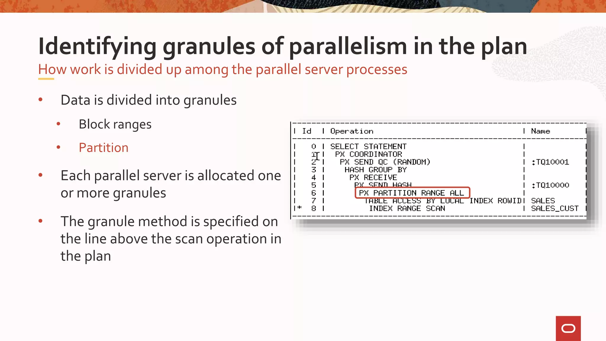 • Data is divided into granules
• Block ranges
• Partition
• Each parallel server is allocated one
or more granules
• The granule method is specified on
the line above the scan operation in
the plan
How work is divided up among the parallel server processes
Identifying granules of parallelism in the plan
 