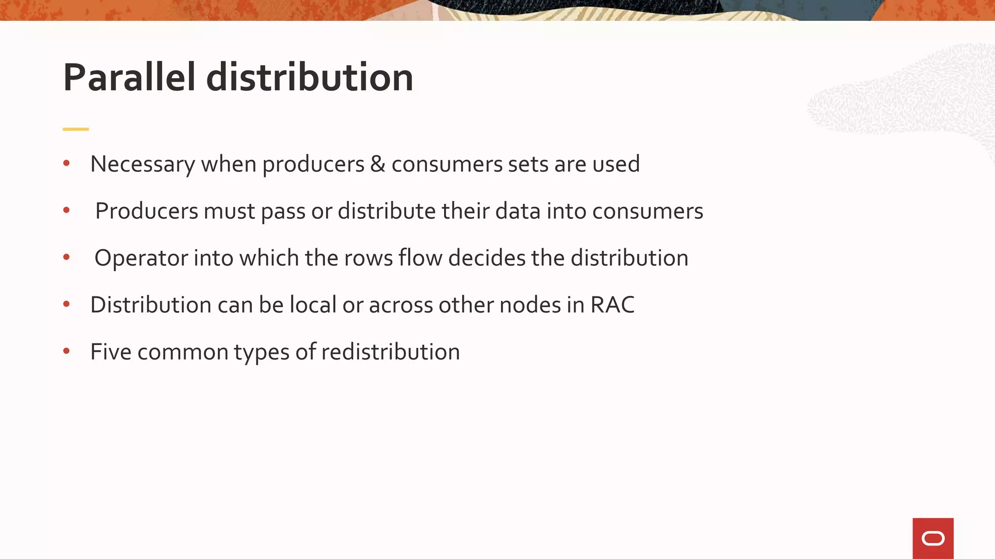 • Necessary when producers & consumers sets are used
• Producers must pass or distribute their data into consumers
• Operator into which the rows flow decides the distribution
• Distribution can be local or across other nodes in RAC
• Five common types of redistribution
Parallel distribution
 