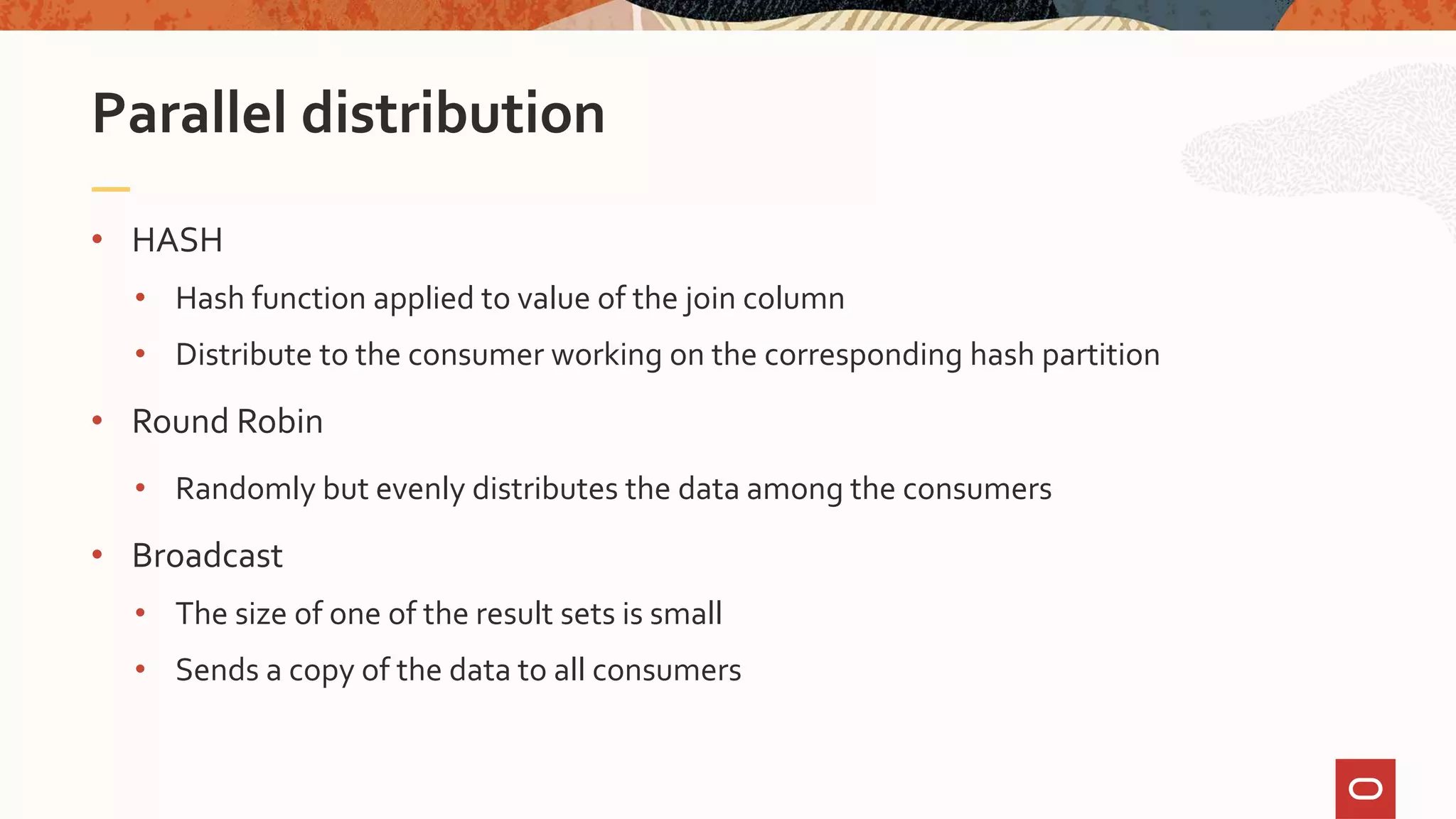 • HASH
• Hash function applied to value of the join column
• Distribute to the consumer working on the corresponding hash partition
• Round Robin
• Randomly but evenly distributes the data among the consumers
• Broadcast
• The size of one of the result sets is small
• Sends a copy of the data to all consumers
Parallel distribution
 