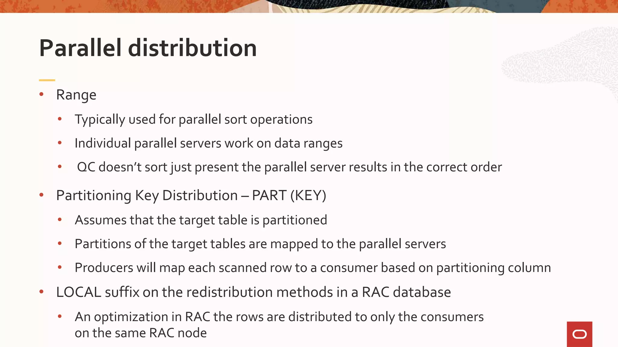• Range
• Typically used for parallel sort operations
• Individual parallel servers work on data ranges
• QC doesn’t sort just present the parallel server results in the correct order
• Partitioning Key Distribution – PART (KEY)
• Assumes that the target table is partitioned
• Partitions of the target tables are mapped to the parallel servers
• Producers will map each scanned row to a consumer based on partitioning column
• LOCAL suffix on the redistribution methods in a RAC database
• An optimization in RAC the rows are distributed to only the consumers
on the same RAC node
Parallel distribution
 