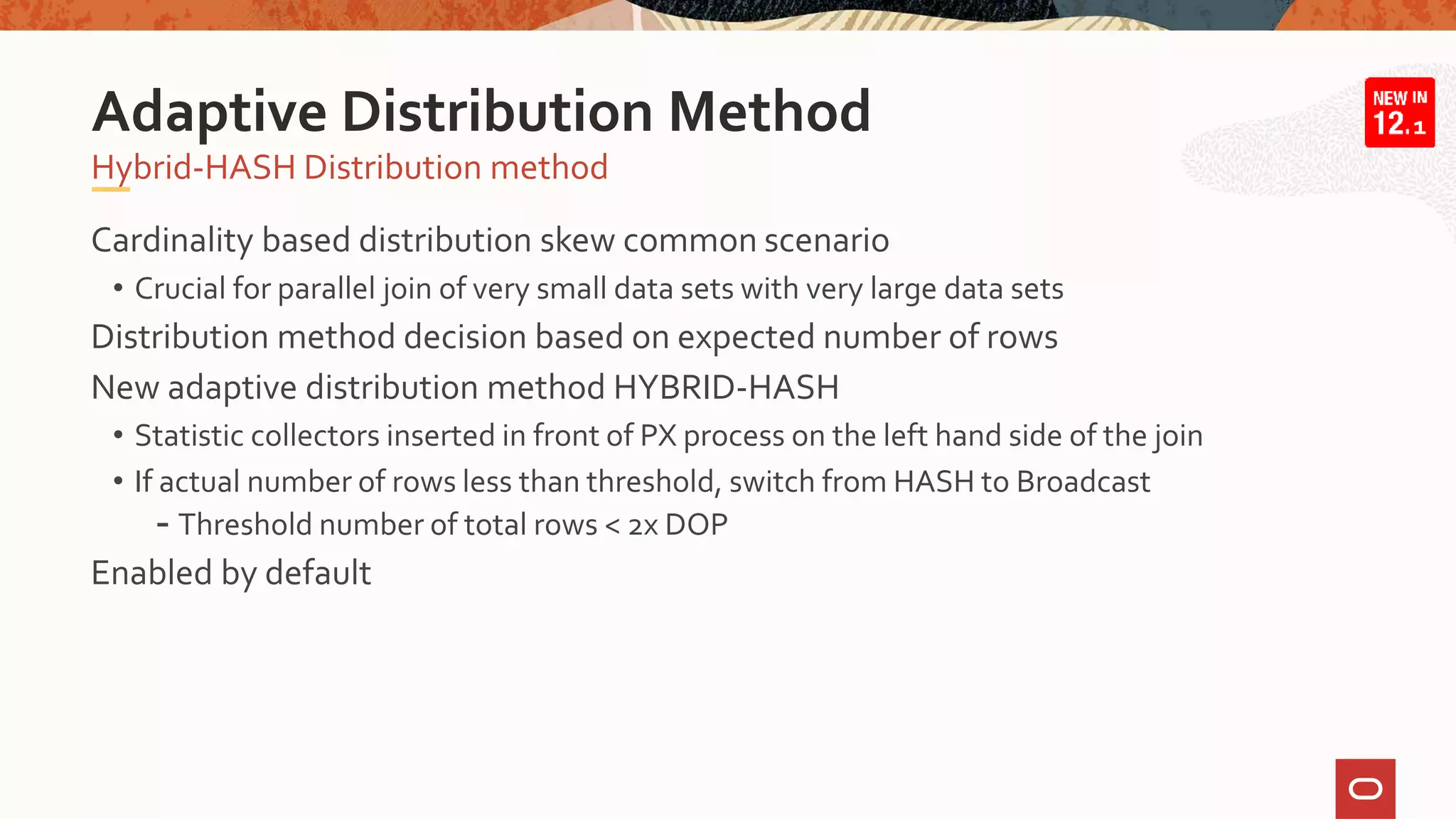 Cardinality based distribution skew common scenario
• Crucial for parallel join of very small data sets with very large data sets
Distribution method decision based on expected number of rows
New adaptive distribution method HYBRID-HASH
• Statistic collectors inserted in front of PX process on the left hand side of the join
• If actual number of rows less than threshold, switch from HASH to Broadcast
- Threshold number of total rows < 2x DOP
Enabled by default
Hybrid-HASH Distribution method
Adaptive Distribution Method 1
 