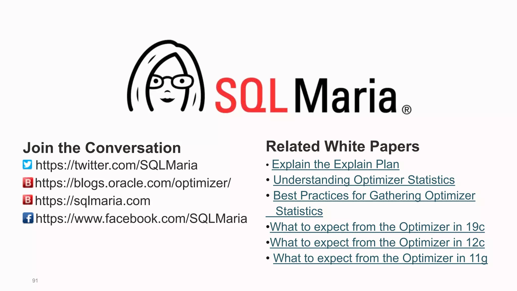 91
Related White Papers
• Explain the Explain Plan
• Understanding Optimizer Statistics
• Best Practices for Gathering Optimizer
Statistics
•What to expect from the Optimizer in 19c
•What to expect from the Optimizer in 12c
• What to expect from the Optimizer in 11g
Join the Conversation
https://twitter.com/SQLMaria
https://blogs.oracle.com/optimizer/
https://sqlmaria.com
https://www.facebook.com/SQLMaria
 