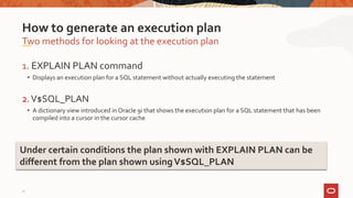 1. EXPLAIN PLAN command
• Displays an execution plan for a SQL statement without actually executing the statement
2.V$SQL_PLAN
• A dictionary view introduced in Oracle 9i that shows the execution plan for a SQL statement that has been
compiled into a cursor in the cursor cache
Two methods for looking at the execution plan
How to generate an execution plan
Under certain conditions the plan shown with EXPLAIN PLAN can be
different from the plan shown usingV$SQL_PLAN
11
 