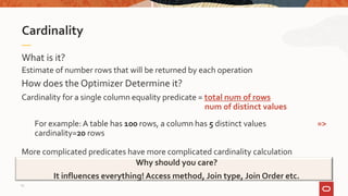 What is it?
Estimate of number rows that will be returned by each operation
Cardinality
Why should you care?
It influences everything! Access method, Join type, Join Order etc.
How does the Optimizer Determine it?
Cardinality for a single column equality predicate = total num of rows
num of distinct values
For example: A table has 100 rows, a column has 5 distinct values =>
cardinality=20 rows
More complicated predicates have more complicated cardinality calculation
15
 